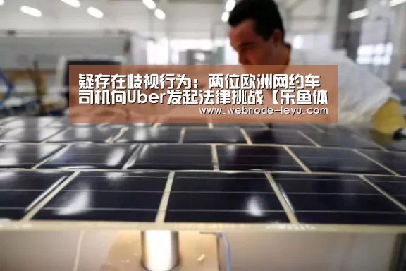 疑存在歧视行为：两位欧洲网约车司机向Uber发起法律挑战【乐鱼体育平台】